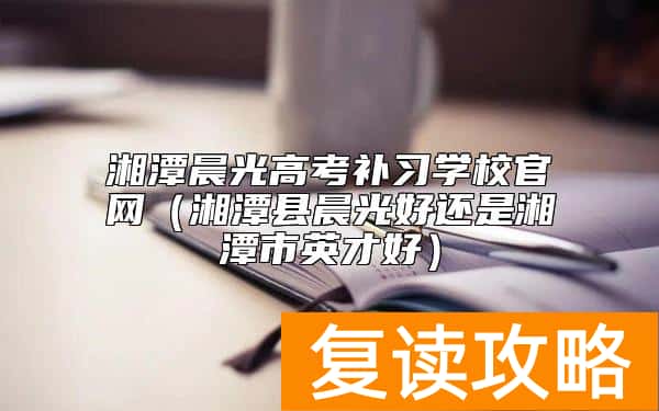 湘潭晨光高考补习学校官网（湘潭县晨光好还是湘潭市英才好）